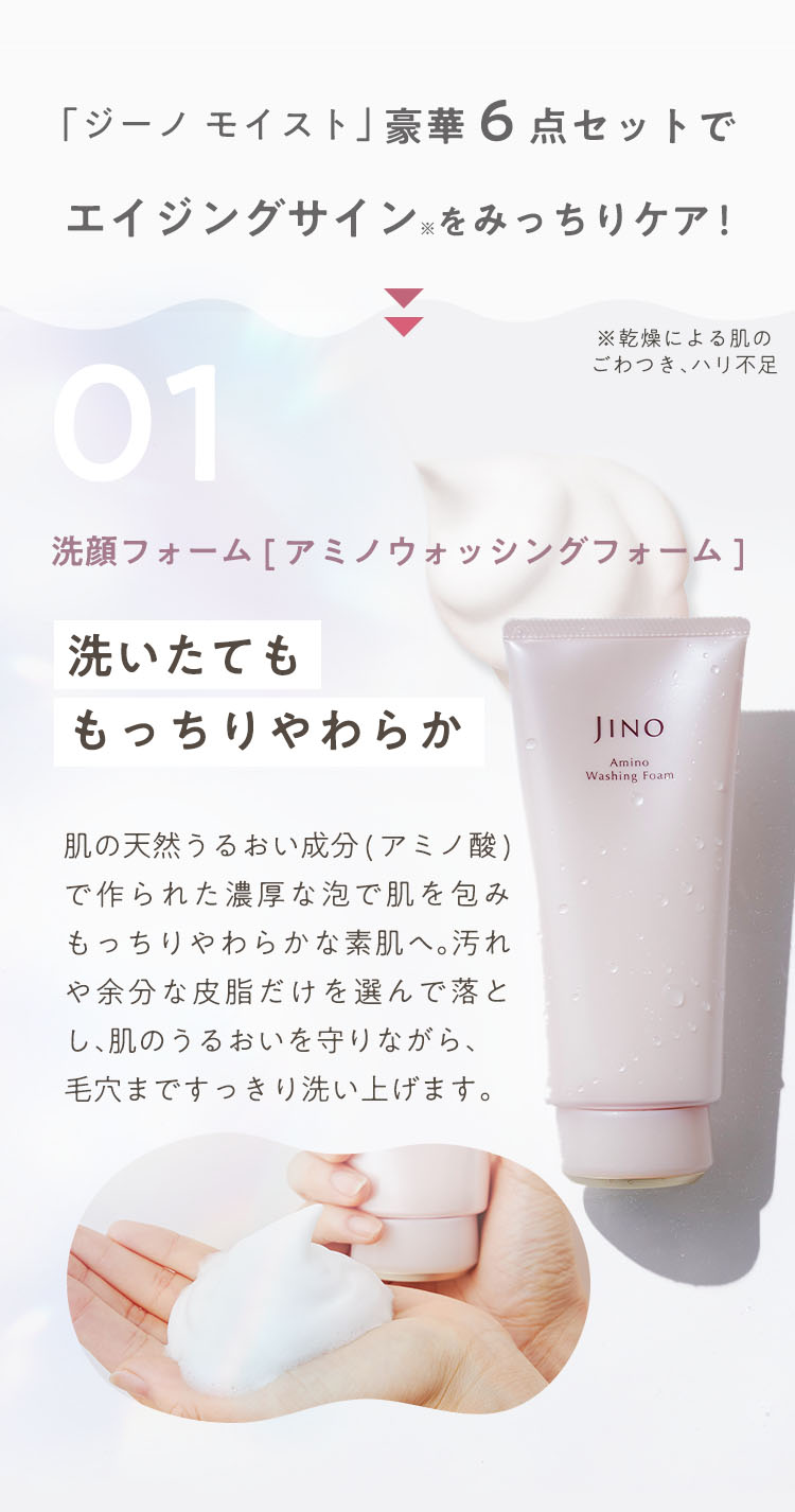 「ジーノ モイスト」豪華6点セットでエイジングサイン※をみっちりケア！※乾燥による肌のごわつき、ハリ不足 01 洗顔フォーム[ アミノウォッシングフォーム] 洗いたてももっちりやわらか 肌の天然うるおい成分(アミノ酸)で作られた濃厚な泡で肌を包みもっちりやわらかな素肌へ。汚れや余分な皮脂だけを選んで落とし、肌のうるおいを守りながら、毛穴まですっきり洗い上げます。