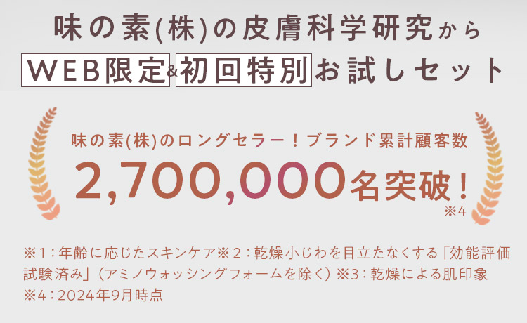 味の素(株)の皮膚科学研究からWEB限定&初回特別お試しセット 味の素(株)のロングセラー!ブランド累計顧客数 2,700,000名突破!※4 ※1:年齢に応じたスキンケア※2:乾燥小じわを目立たなくする「効能評価試験済み」(アミノウォッシングフォームを除く)※3:乾燥による肌印象※4:2024年9月時点