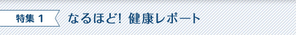 特集 1 なるほど！ 健康レポート