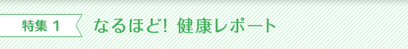 特集 1 なるほど！ 健康レポート