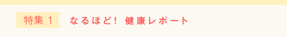 特集 1 なるほど！ 健康レポート