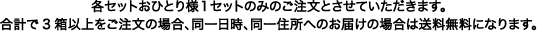 各セットおひとり様１セットのみのご注文とさせていただきます。合計で3箱以上をご注文の場合、同一日時、同一住所へのお届けの場合は送料無料になります。