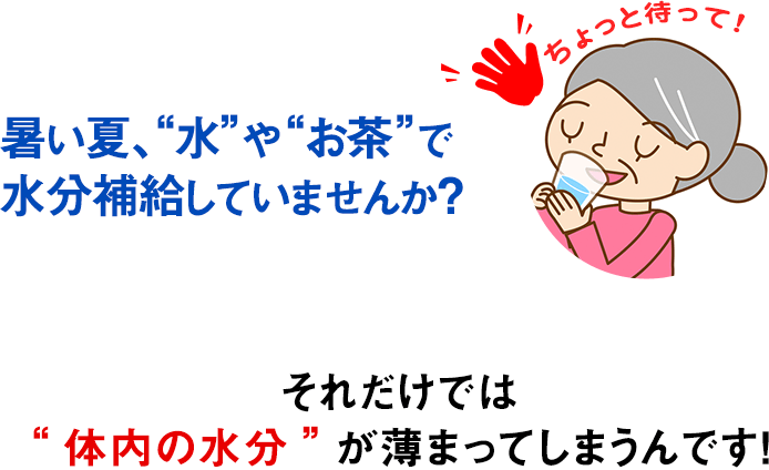 ちょっと待って！ 暑い夏、“水”や“お茶”で水分補給していませんか？ それだけでは“体内の水分”が薄まってしまうんです！