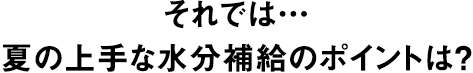 それでは… 夏の上手な水分補給のポイントは？