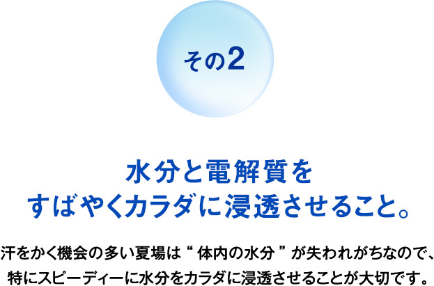 その2 水分と電解質をすばやくカラダに浸透させること。 汗をかく機会の多い夏場は“体内の水分”が失われがちなので、特にスピーディーに水分をカラダに浸透させることが大切です。