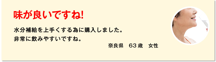 味が良いですね！ 水分補給を上手くする為に購入しました。非常に飲みやすいですね。 奈良県　63歳　女性