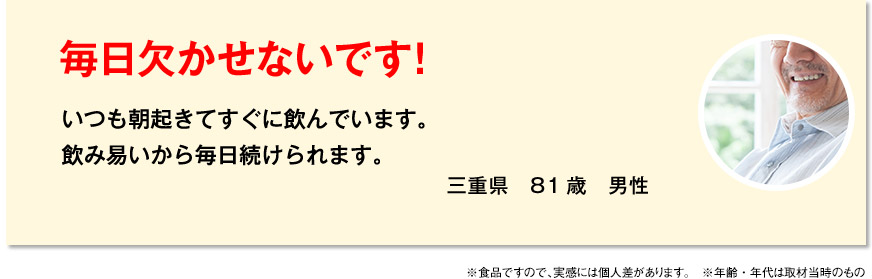 毎日欠かせないです！ いつも朝起きてすぐに飲んでいます。飲み易いから毎日続けられます。 三重県　81歳　男性 ※食品ですので、実感には個人差があります。　※年齢・年代は取材当時のものです。