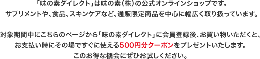「味の素ダイレクト」は味の素（株）の公式オンラインショップです。サプリメントや、食品、スキンケアなど、通販限定商品を中心に幅広く取り扱っています。対象期間中にこちらのページから「味の素ダイレクト」に会員登録後、お買い物いただくと、お支払い時にその場ですぐに使える500円分クーポンをプレゼントいたします。このお得な機会にぜひお試しください。