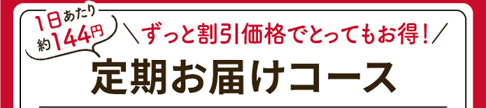 1日あたり約144円＼ずっと割引価格でとってもお得／定期お届けコース