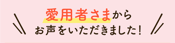 愛用者さまからお声をいただきました！