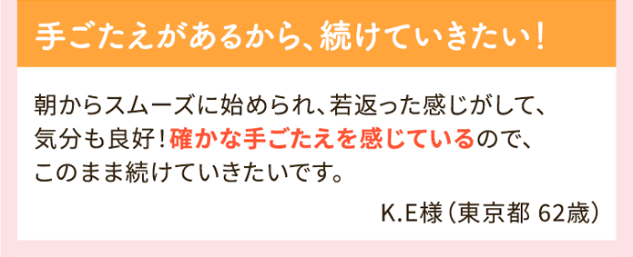 手ごたえがあるから、続けていきたい！ 朝からスムーズに始められ、若返った感じがして、気分も良好！確かな手ごたえを感じているので、このまま続けていきたいです。K.E様（東京都 62歳）