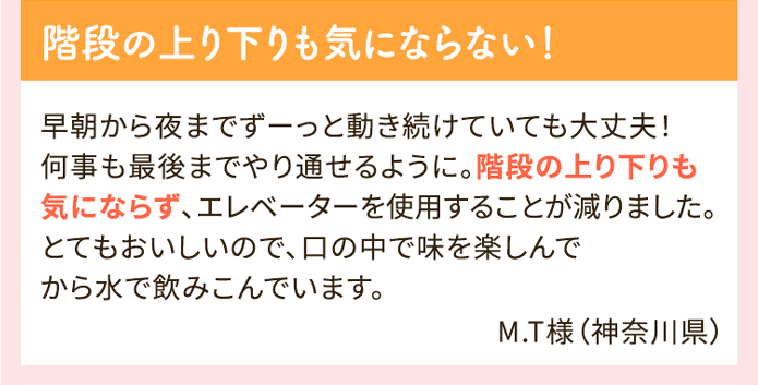 階段の上り下りも気にならない！ 早朝から夜までずーっと動き続けていても大丈夫！何事も最後までやり通せるように。階段の上り下りも気にならず、エレベーターを使用することが減りました。とてもおいしいので、口の中で味を楽しんでから水で飲みこんでいます。M.T様（神奈川県）
