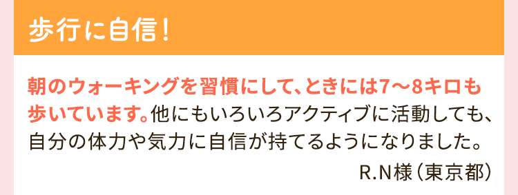 歩行に自信！ 朝のウォーキングを習慣にして、ときには7～8キロも歩いています。他にもいろいろアクティブに活動しても、自分体力や気力に自信が持てるようになりました。 R.N様（東京都）