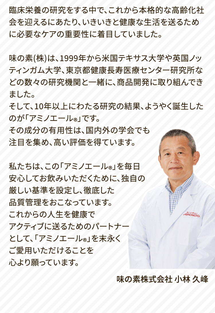 臨床栄養の研究をする中で、これから本格的な高齢化社会を迎えるにあたり、いきいきと健康な生活を送るために必要なケアの重要性に着目していました。味の素(株)は、1999年から米国テキサス大学や英国ノッティンガム大学、東京都健康長寿医療センター研究所などの数々の研究機関と一緒に、商品開発に取り組んできました。そして、10年以上にわたる研究の結果、ようやく誕生したのが「アミノエール®️」です。その成分の有用性は、国内外の学会でも注目を集め、高い評価を得ています。私たちは、この「アミノエール®️」を毎日安心してお飲みいただくために、独自の厳しい基準を設定し、徹底した品質管理をおこなっています。これからの人生を健康でアクティブに送るためのパートナーとして、「アミノエール®️」を末永くご愛用いただけることを心より願っています。 味の素株式会社 小林 久峰
