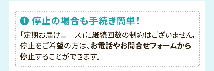 1.停止の場合も手続き簡単！「定期お届けコース」に継続回数の制約はございません。停止をご希望の方は、お電話やお問合せフォームから停止することができます。