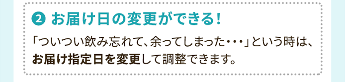 2.お届け日の変更ができる！ 「ついつい飲み忘れて、余ってしまった・・・」という時は、お届け指定日を変更して調整できます。