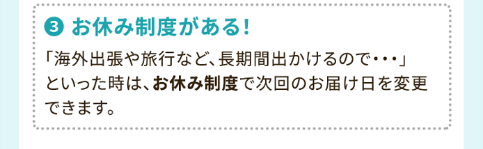 3.お休み制度がある！ 「海外出張や旅行など、長期間出かけるので・・・」といった時は、お休み制度で次回のお届け日を変更できます。