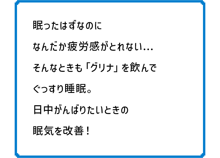 眠ったはずなのになんだか疲労感がとれないそんなときも「グリナ」を飲んでぐっすり睡眠。日中がんばりたいときの眠気を改善！