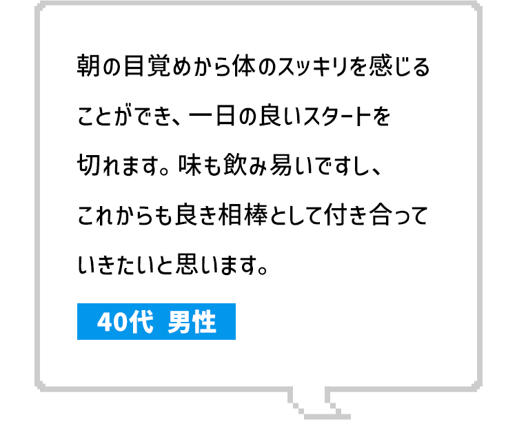 朝の目覚めから体のスッキリを感じることができ、一日の良いスタートを切れます。味も飲み易いですし、これからも良き相棒として付き合っていきたいと思います。