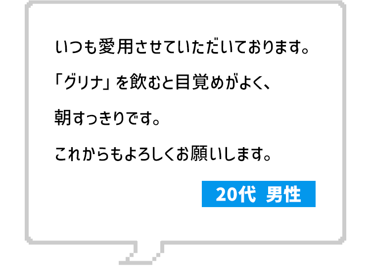 いつも愛用させていただいております。「グリナ」を飲むと目覚めがよく、朝すっきりです。これからもよろしくお願いします。