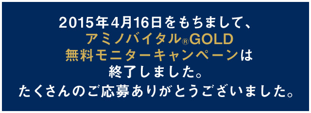 2015年4月16日をもちまして、アミノバイタル®GOLD無料モニターキャンペーンは終了しました。たくさんのご応募ありがとうございました。