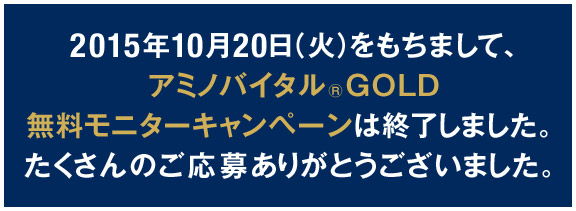 2015年10月20日（火）をもちまして、アミノバイタル®GOLD無料モニターキャンペーンは終了しました。たくさんのご応募ありがとうございました。