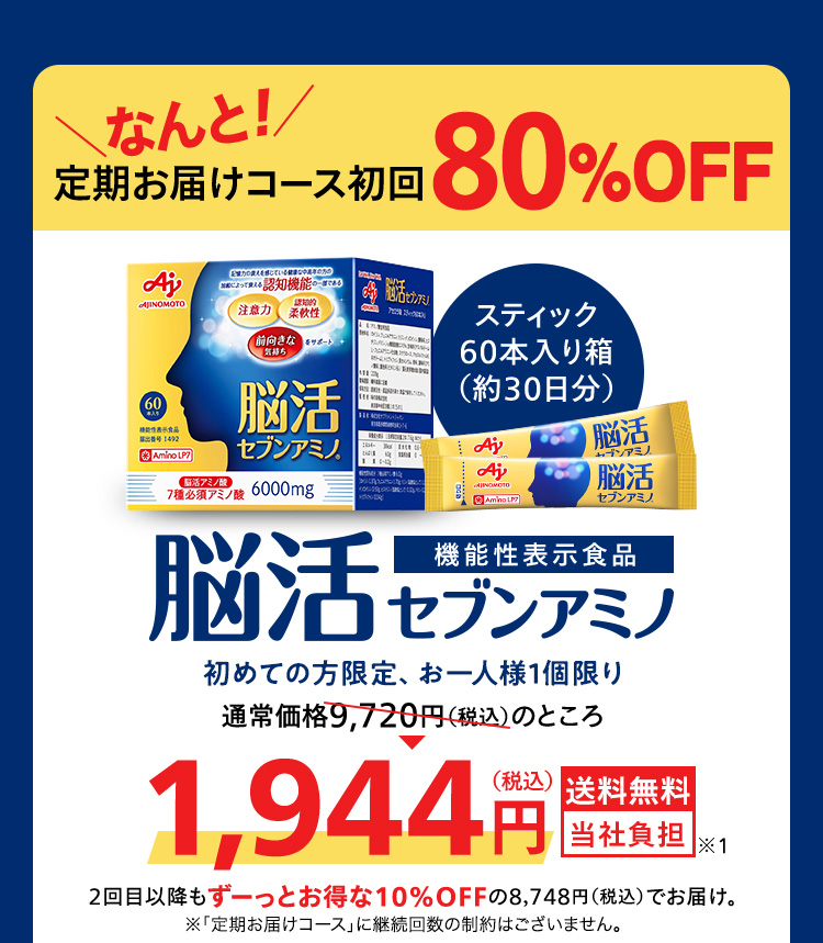 なんと！定期お届けコース初回80％OFF 脳活セブンアミノ 機能性表示食品 スティック60本入り箱（約30日分）通常価格9,720円（税込）のところ1,944円（税込）送料無料 当社負担 2回目以降もずーっとお得な10%OFFの8,748円（税込）でお届け。 ※初めての方お1人様1個限り ※「定期お届けコース」に継続回数の制約はございません。