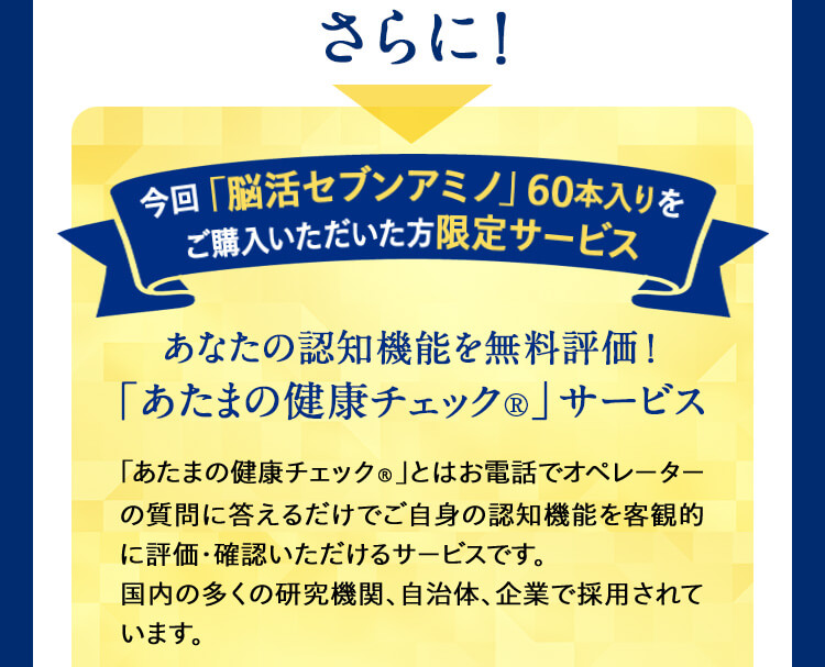 さらに!今回「脳活セブンアミノ」60本入りを ご購入いただいた方限定サービス あなたの認知機能を無料評価!「あたまの健康チェック®」サービス 「あたまの健康チェック®」とはお電話でオペレーターの質問に答えるだけでご自身の認知機能を客観的に評価・確認いただけるサービスです。国内の多くの研究機関、自治体、企業で採用されています。