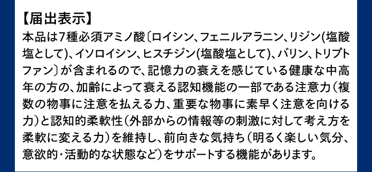 届出表示 本品は7種必須アミノ酸〔ロイシン、フェニルアラニン、リジン(塩酸塩として)、イソロイシン、ヒスチジン(塩酸塩として)、バリン、トリプトファン〕が含まれるので、記憶力の衰えを感じている健康な中高年の方の、加齢によって衰える認知機能の一部である注意力(複数の物事に注意を払える力、重要な物事に素早く注意を向ける力)と認知的柔軟性(外部からの情報等の刺激に対して考え方を柔軟に変える力)を維持し、前向きな気持ち(明るく楽しい気分、意欲的・活動的な状態など)をサポートする機能があります。