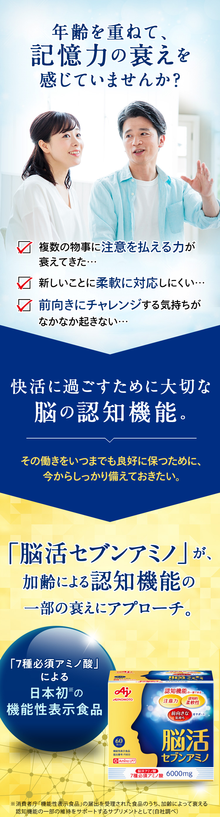 年齢を重ねて、記憶力の衰えを感じていませんか? 快活に過ごすために大切な脳の認知機能。「脳活セブンアミノ」が、加齢による認知機能の一部の衰えにアプローチ。