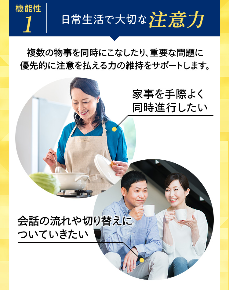 機能性1 日常生活で大切な注意力 複数の物事を同時にこなしたり、重要な問題に優先的に注意を払える力の維持をサポートします。
