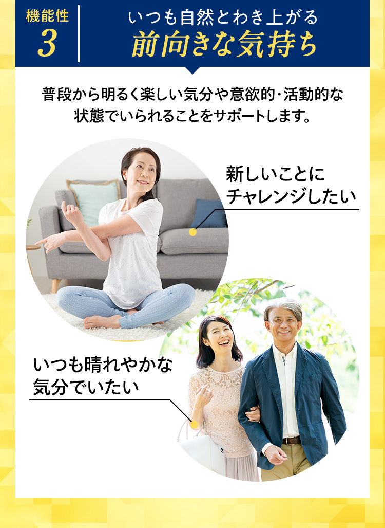 機能性3 いつも自然とわき上がる前向きな気持ち 普段から明るく楽しい気分や意欲的・活動的な状態でいられることをサポートします。