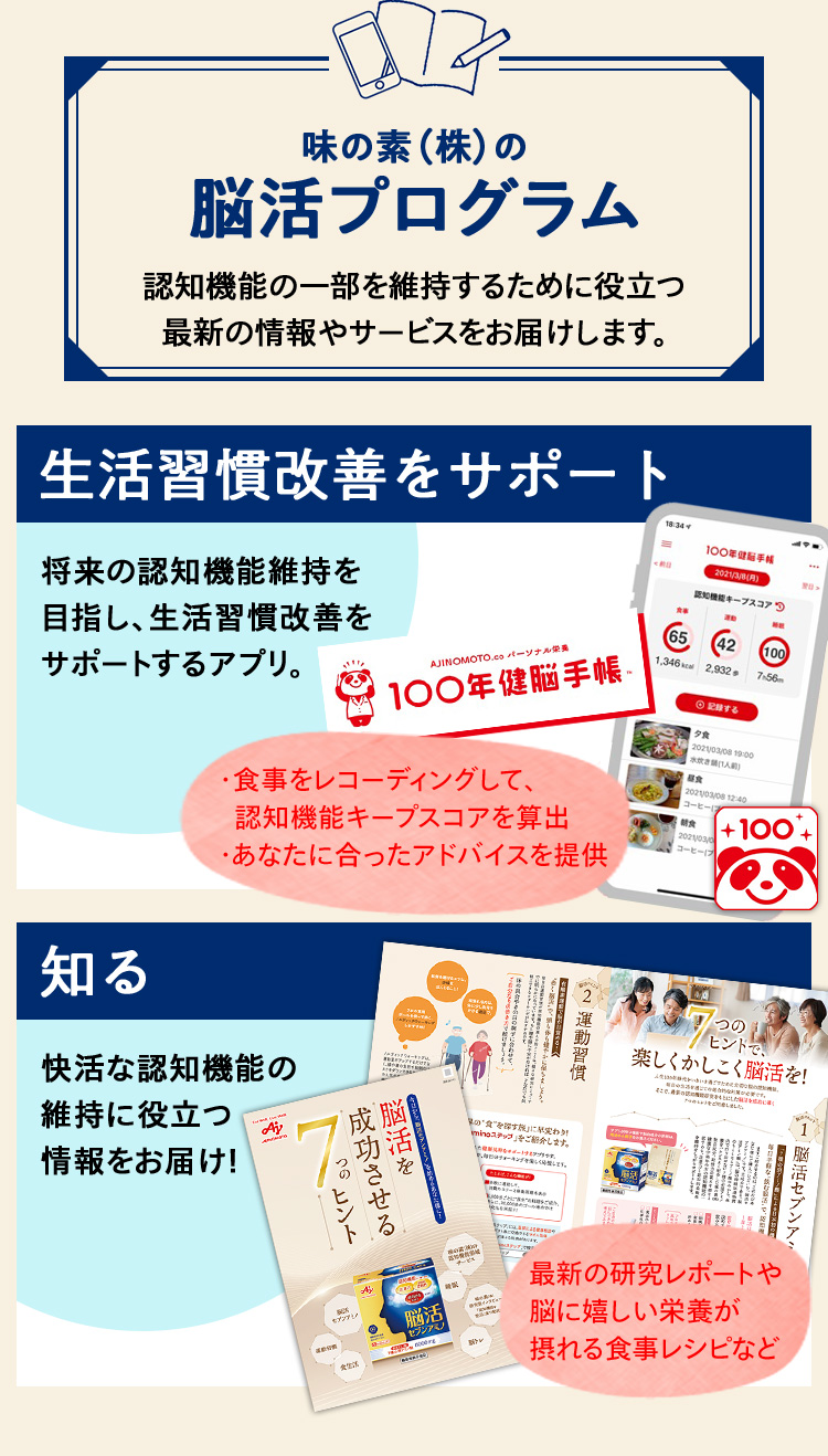 味の素(株)の脳活プログラム 認知機能の一部を維持するために役立つし阿新の情報やサービスをお届けします。生活習慣改善をサポート 将来の認知機能維持を目指し、生活習慣改善をサポートするアプリ。 知る 快活な認知機能の維持に役立つ情報をお届け!