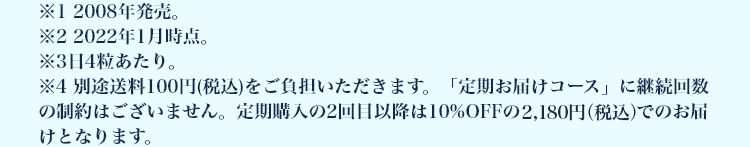※1 2008年発売。 ※2 2022年1月時点。 ※3日4粒あたり。 ※4 別途送料100円(税込)をご負担いただきます。「定期お届けコース」に継続回数の制約はございません。定期購入の2回目以降は10%OFFの2,180円(税込)でのお届けとなります。