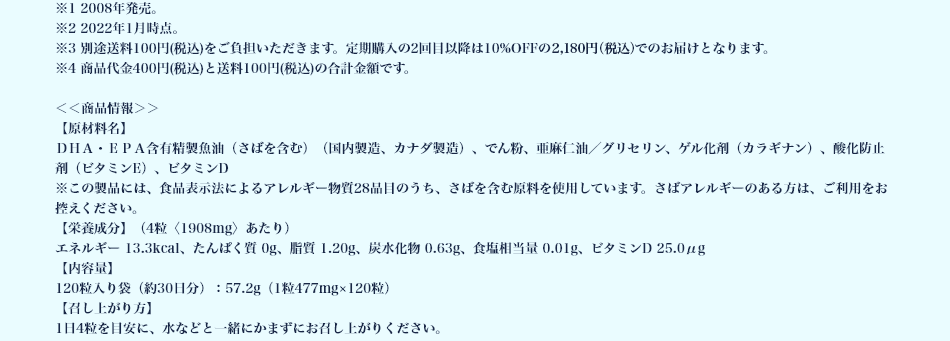 ※1 2008年発売。 ※2 2022年1月時点。 ※3 別途送料100円(税込)をご負担いただきます。定期購入の2回目以降は10%OFFの2,180円(税込)でのお届けとなります。 ※4 商品代金400円(税込)と送料100円(税込)の合計金額です。 ＜＜商品情報＞＞【原材料名】DHA・EPA含有精製魚油（さばを含む）（国内製造、カナダ製造）、でん粉、亜麻仁油／グリセリン、ゲル化剤（カラギナン）、酸化防止剤（ビタミンE）、ビタミンD ※この製品には、食品表示法によるアレルギー物質28品目のうち、さばを含む原料を使用しています。さばアレルギーのある方は、ご利用をお控えください。 【栄養成分】（4粒〈1908mg〉あたり） エネルギー 13.3kcal、たんぱく質 0g、脂質 1.20g、炭水化物 0.63g、食塩相当量 0.01g、ビタミンD 25.0μg 【内容量】 120粒入り袋（約30日分）：57.2g（1粒477mg×120粒）【召し上がり方】1日4粒を目安に、水などと一緒にかまずにお召し上がりください。