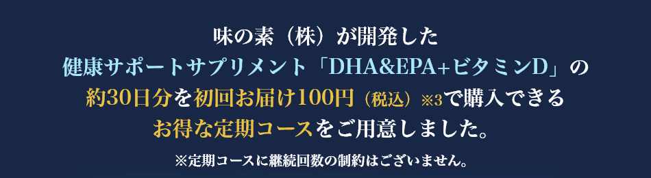 味の素（株）が開発した健康サポートサプリメント「DHA&EPA+ビタミンD」の約30日分を初回お届け100円（税込）※3で購入できるお得な定期コースをご用意しました。