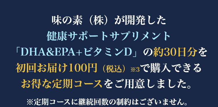 味の素（株）が開発した健康サポートサプリメント「DHA&EPA+ビタミンD」の約30日分を初回お届け100円（税込）※3で購入できるお得な定期コースをご用意しました。