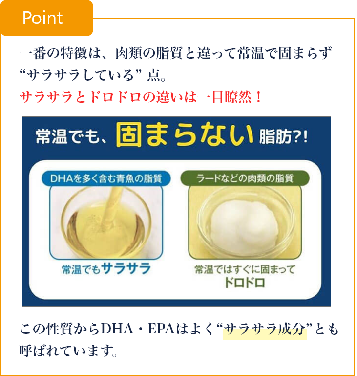 一番の特徴は、肉類の脂質と違って常温で固まらず “サラサラしている” 点。サラサラとドロドロの違いは一目瞭然！この性質からDHA・EPAはよく“サラサラ成分”とも呼ばれています。