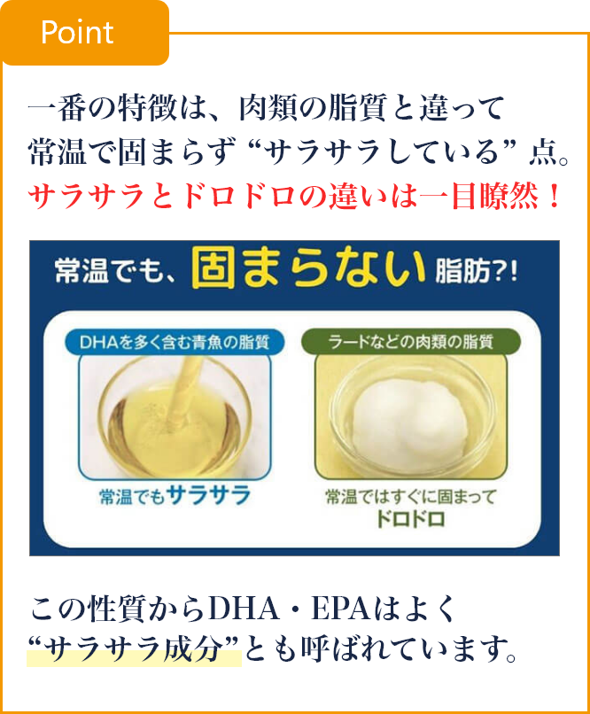 一番の特徴は、肉類の脂質と違って常温で固まらず “サラサラしている” 点。サラサラとドロドロの違いは一目瞭然！この性質からDHA・EPAはよく“サラサラ成分”とも呼ばれています。