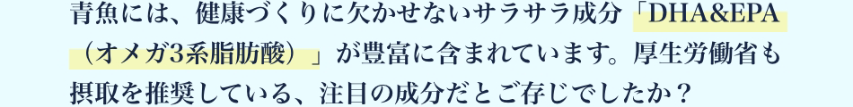 青魚には、健康づくりに欠かせないサラサラ成分「DHA&EPA（オメガ3系脂肪酸）」が豊富に含まれています。 厚生労働省も摂取を推奨している、注目の成分だとご存じでしたか？