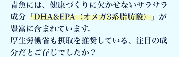 青魚には、健康づくりに欠かせないサラサラ成分「DHA&EPA（オメガ3系脂肪酸）」が豊富に含まれています。 厚生労働省も摂取を推奨している、注目の成分だとご存じでしたか？