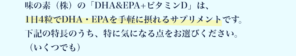 味の素（株）の「DHA&EPA+ビタミンD」は、1日4粒でDHA・EPAを手軽に摂れるサプリメントです。下記の特長のうち、特に気になる点をお選びください。（いくつでも）