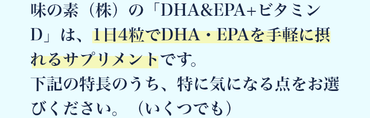 味の素（株）の「DHA&EPA+ビタミンD」は、1日4粒でDHA・EPAを手軽に摂れるサプリメントです。下記の特長のうち、特に気になる点をお選びください。（いくつでも）