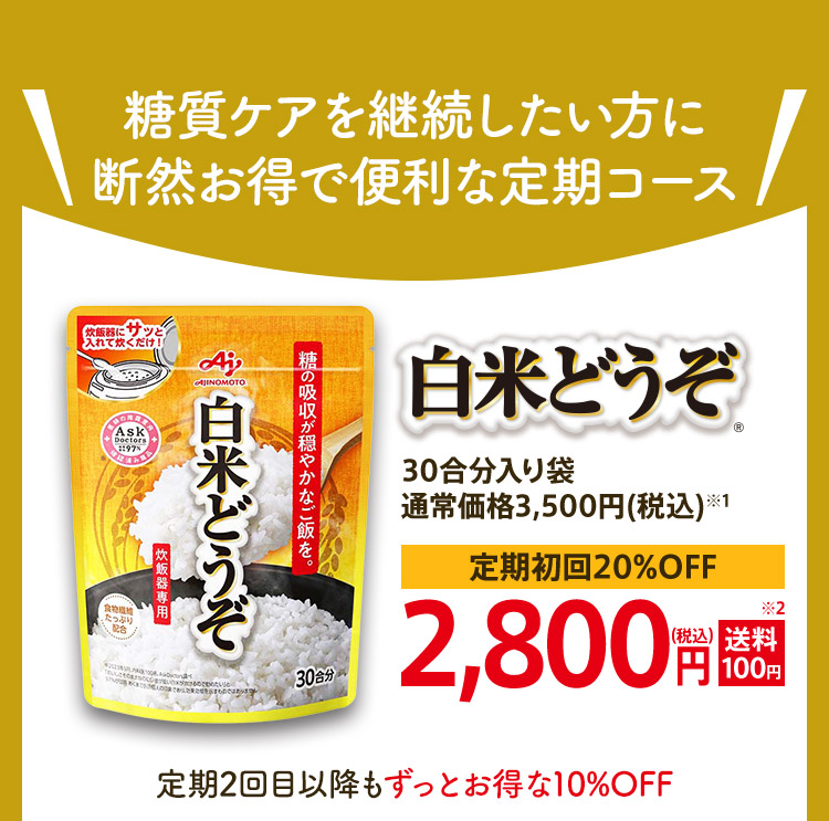 糖質ケアを継続したい方に断然お得で便利な定期コース 白米どうぞ® 30合分入り袋通常価格3,500円(税込)※1 定期初回20%OFF 2,800円(税込)送料 100円※2 定期2回目以降もずっとお得な10%OFF