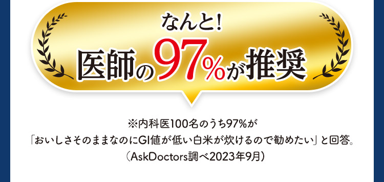 なんと！ 医師の97%が推奨 ※内科医100名のうち97%が「おいしさそのままなのにGI値が低い白米が炊けるので勧めたい」と回答。（AskDoctors調べ2023年9月)