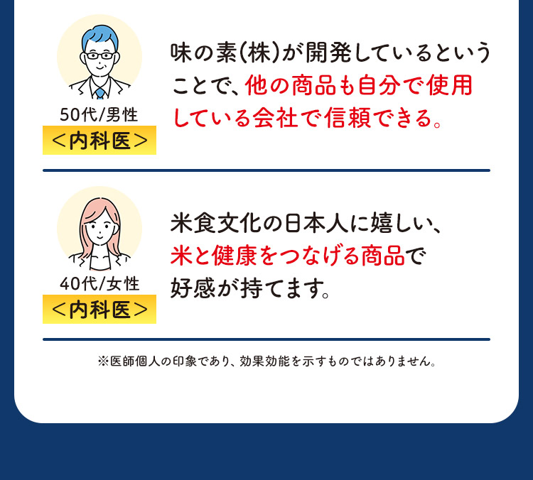 内科医 50代/男性 味の素(株)が開発しているということで、他の商品も自分で使用している会社で信頼できる。 内科医 40代/女性 米食文化の日本人に嬉しい、米と健康をつなげる商品で好感が持てます。 ※医師個人の印象であり、効果効能を示すものではありません。