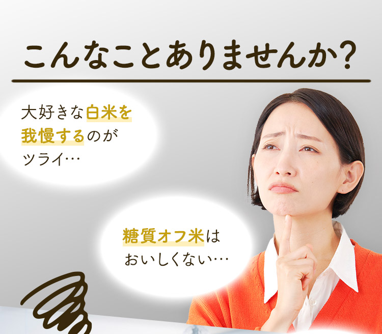 こんなことありませんか？ 大好きな白米を我慢するのがツライ… 糖質オフ米は おいしくない…