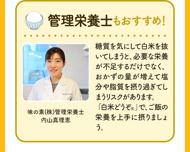 管理栄養士もおすすめ！ 糖質を気にして白米を抜いてしまうと、必要な栄養が不足するだけでなく、おかずの量が増えて塩分や脂質を摂り過ぎてしまうリスクがあります。
「白米どうぞ®」で、ご飯の栄養を上手に摂りましょう。 味の素(株)管理栄養士 内山真理恵