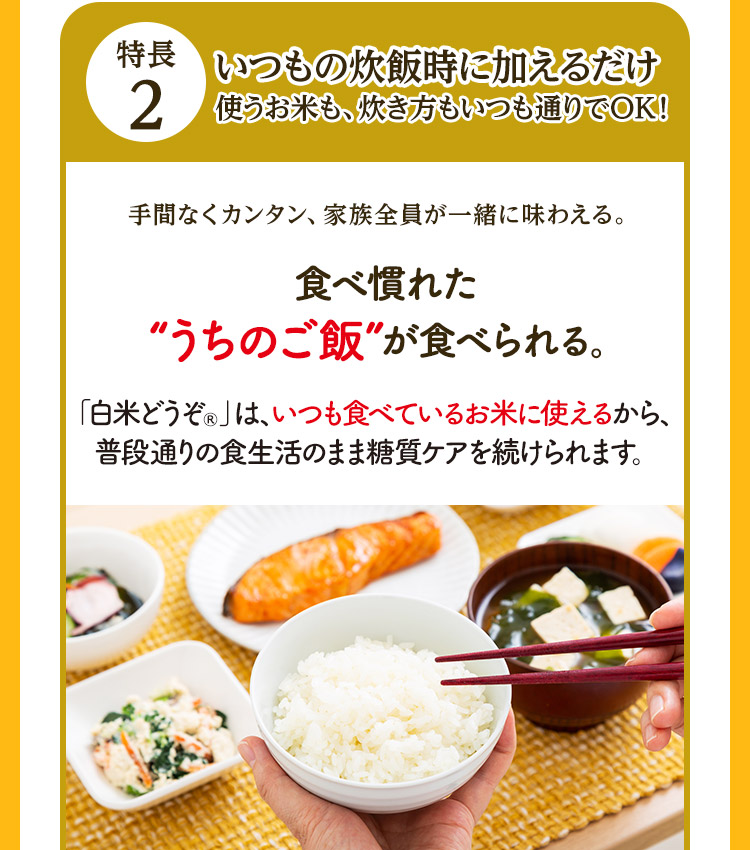 特長2 いつもの炊飯時に加えるだけ 使うお米も、炊き方もいつも通りでOK！ 手間なくカンタン、家族全員が一緒に味わえる。 食べ慣れた“うちのご飯”が食べられる。「白米どうぞ®」は、いつも食べているお米に使えるから、普段通りの食生活のまま糖質ケアを続けられます。