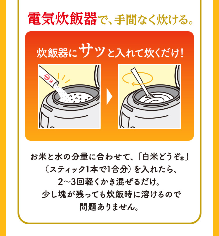 電気炊飯器で、手間なく炊ける。 炊飯器にサッと入れて炊くだけ！ お米と水の分量に合わせて、「白米どうぞ®」（スティック1本で1合分）を入れたら、2～3回軽くかき混ぜるだけ。少し塊が残っても炊飯時に溶けるので問題ありません。